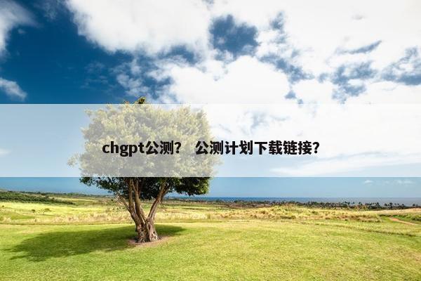 chgpt公测？ 公测计划下载链接？