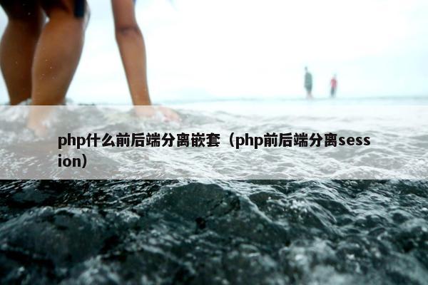 php什么前后端分离嵌套（php前后端分离session）