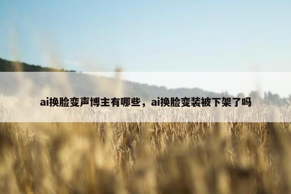 ai换脸变声博主有哪些，ai换脸变装被下架了吗