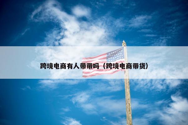 跨境电商有人带带吗（跨境电商带货）