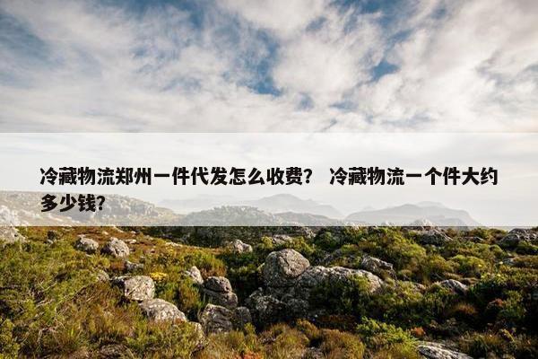 冷藏物流郑州一件代发怎么收费？ 冷藏物流一个件大约多少钱？