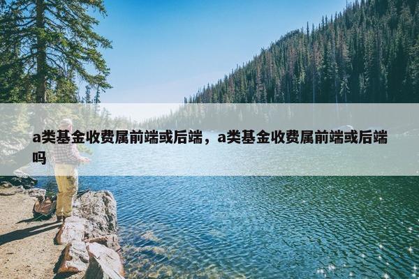 a类基金收费属前端或后端，a类基金收费属前端或后端吗