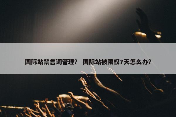 国际站禁售词管理？ 国际站被限权7天怎么办？