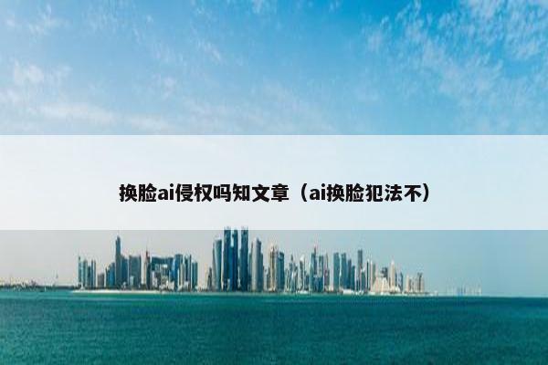 换脸ai侵权吗知文章（ai换脸犯法不）
