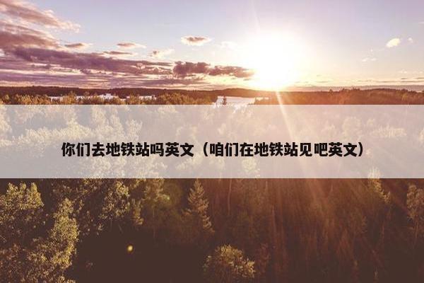 你们去地铁站吗英文（咱们在地铁站见吧英文）