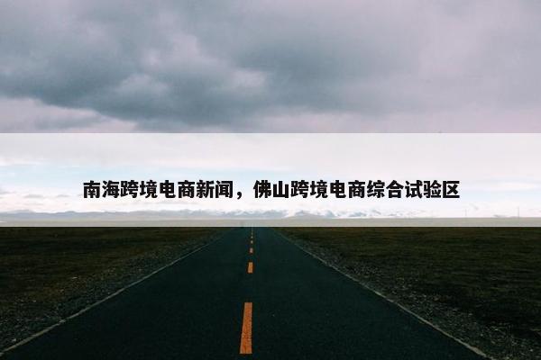 南海跨境电商新闻，佛山跨境电商综合试验区