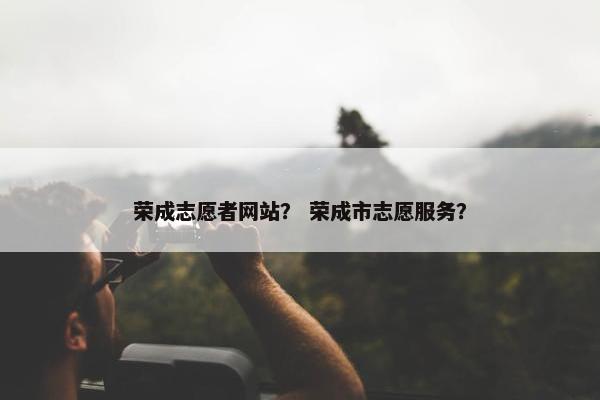 荣成志愿者网站？ 荣成市志愿服务？