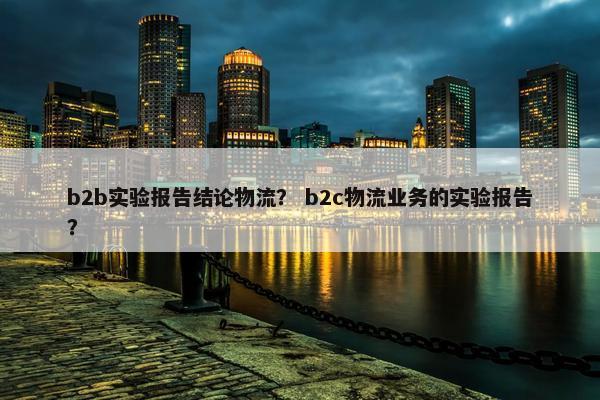 b2b实验报告结论物流？ b2c物流业务的实验报告？