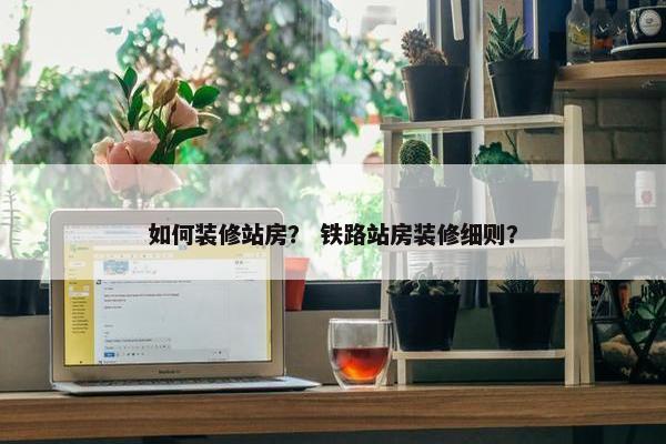 如何装修站房？ 铁路站房装修细则？