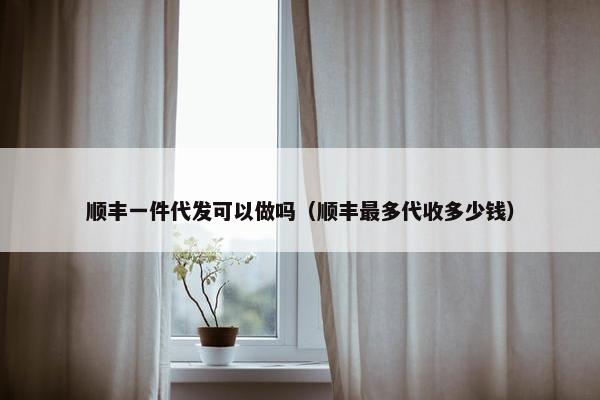 顺丰一件代发可以做吗（顺丰最多代收多少钱）