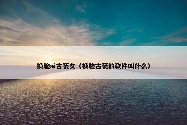 换脸ai古装女（换脸古装的软件叫什么）