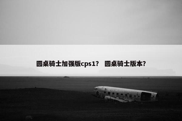 圆桌骑士加强版cps1？ 圆桌骑士版本？
