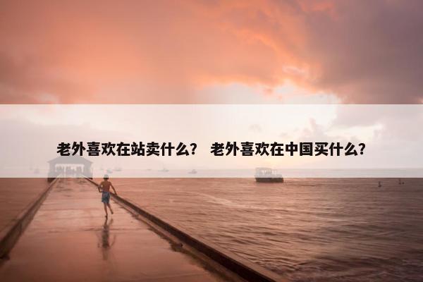 老外喜欢在站卖什么？ 老外喜欢在中国买什么？