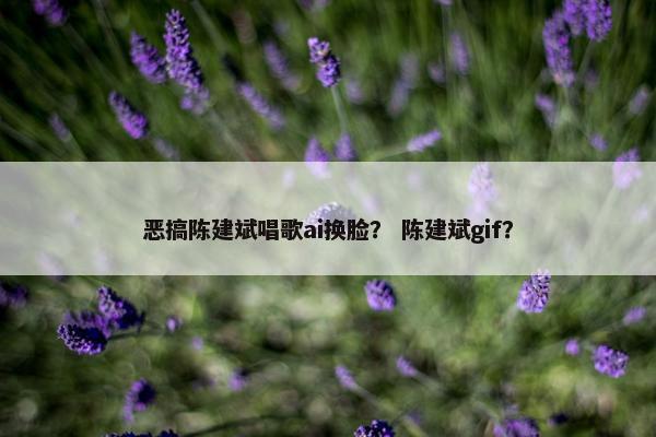 恶搞陈建斌唱歌ai换脸？ 陈建斌gif？