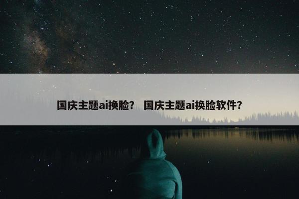 国庆主题ai换脸？ 国庆主题ai换脸软件？