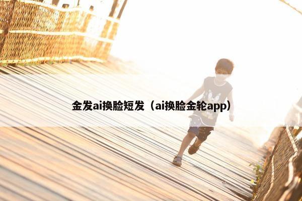 金发ai换脸短发（ai换脸金轮app）