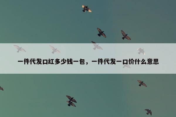 一件代发口红多少钱一包，一件代发一口价什么意思