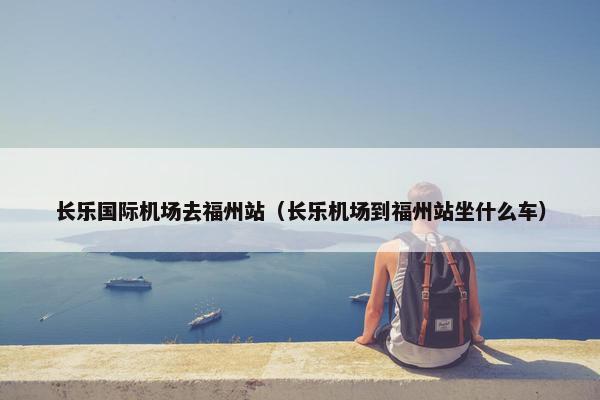 长乐国际机场去福州站（长乐机场到福州站坐什么车）