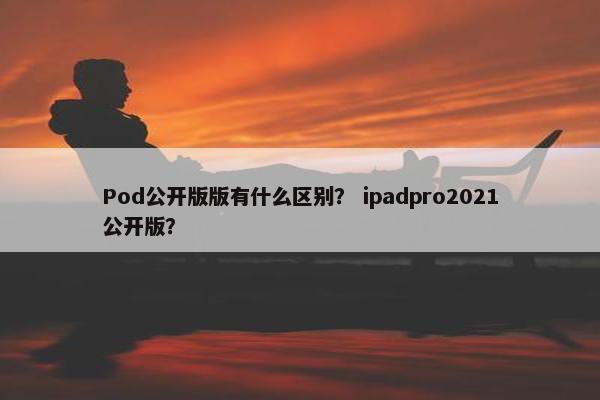 Pod公开版版有什么区别？ ipadpro2021公开版？