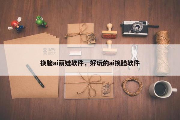 换脸ai萌娃软件，好玩的ai换脸软件