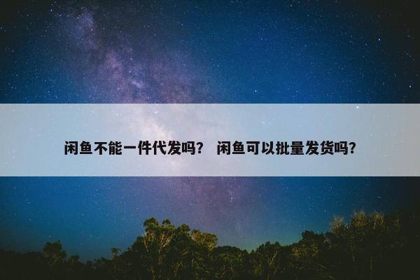 闲鱼不能一件代发吗？ 闲鱼可以批量发货吗？