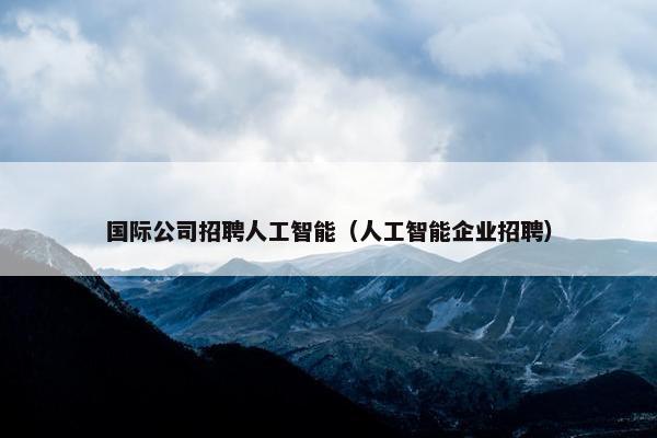 国际公司招聘人工智能（人工智能企业招聘）