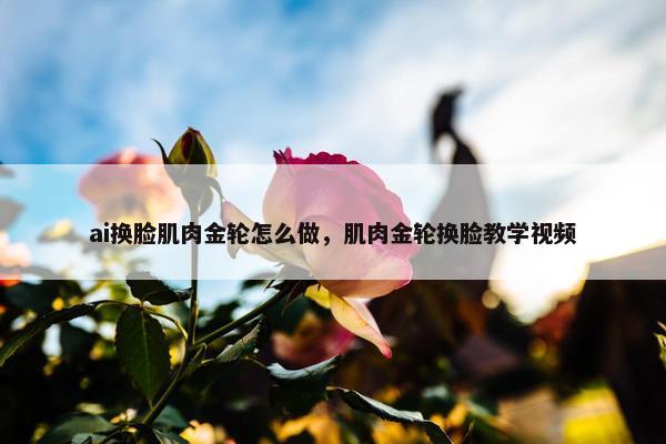 ai换脸肌肉金轮怎么做，肌肉金轮换脸教学视频