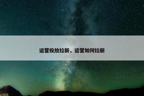 运营投放拉新，运营如何拉新