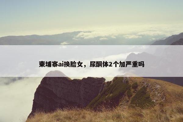 柬埔寨ai换脸女，尿酮体2个加严重吗