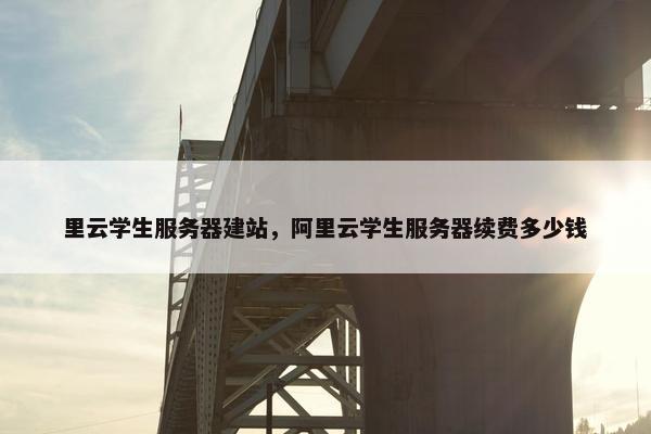 里云学生服务器建站，阿里云学生服务器续费多少钱
