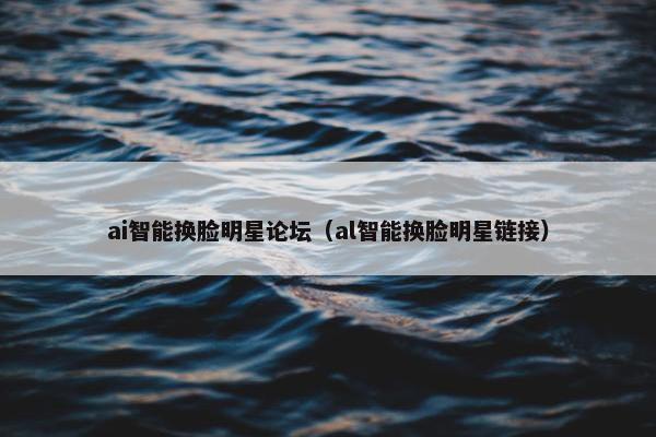 ai智能换脸明星论坛（al智能换脸明星链接）