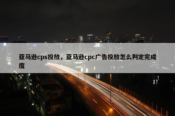 亚马逊cps投放，亚马逊cpc广告投放怎么判定完成度