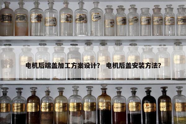 电机后端盖加工方案设计？ 电机后盖安装方法？
