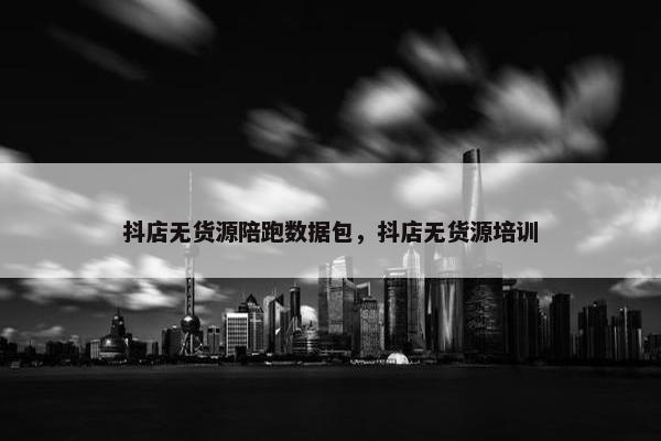 抖店无货源陪跑数据包，抖店无货源培训