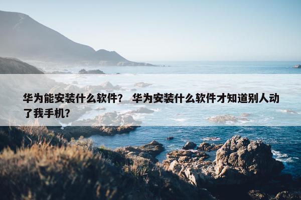 华为能安装什么软件？ 华为安装什么软件才知道别人动了我手机？