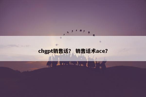 chgpt销售话？ 销售话术ace？