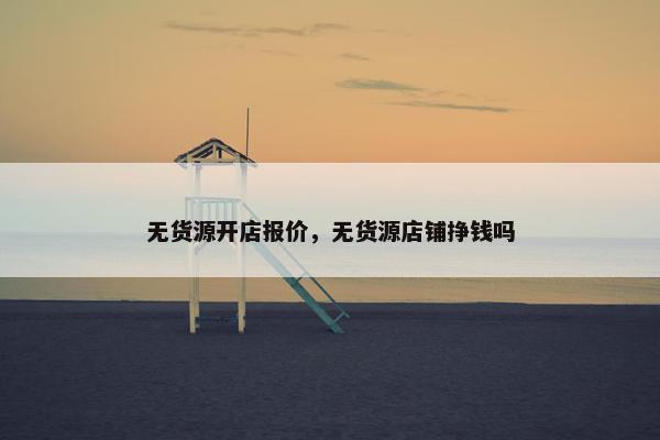 无货源开店报价，无货源店铺挣钱吗