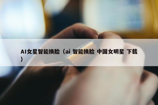 AI女星智能换脸（ai 智能换脸 中国女明星 下载）