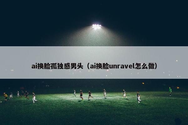 ai换脸孤独感男头（ai换脸unravel怎么做）
