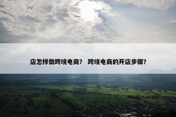 店怎样做跨境电商？ 跨境电商的开店步骤？