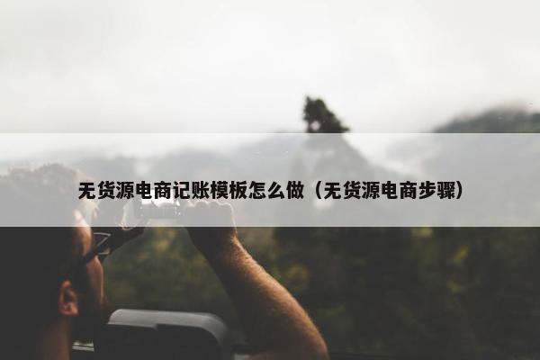 无货源电商记账模板怎么做（无货源电商步骤）