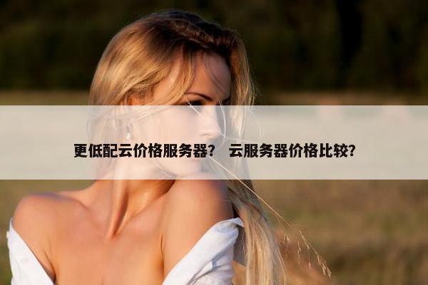 更低配云价格服务器？ 云服务器价格比较？