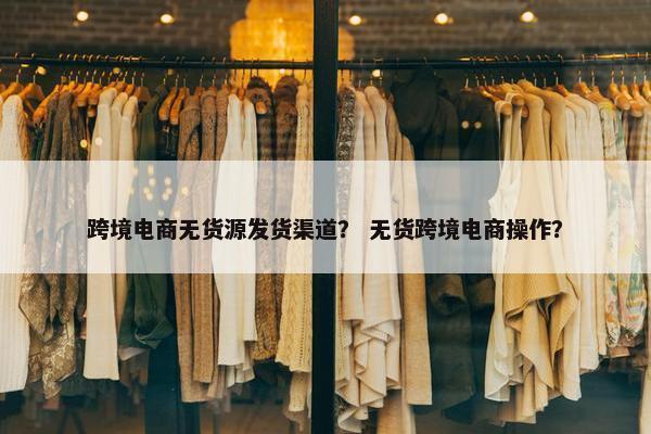 跨境电商无货源发货渠道？ 无货跨境电商操作？