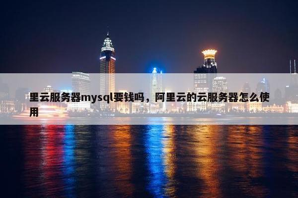 里云服务器mysql要钱吗，阿里云的云服务器怎么使用