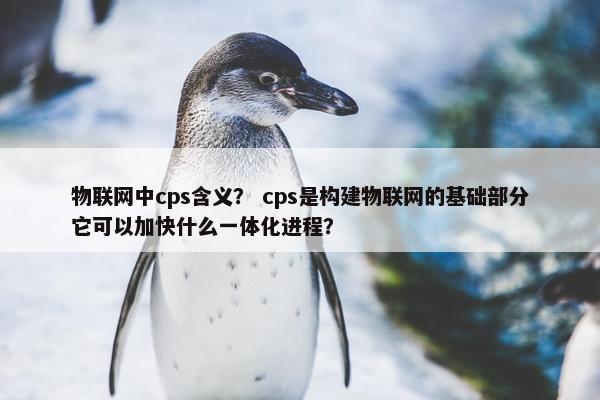 物联网中cps含义？ cps是构建物联网的基础部分它可以加快什么一体化进程？