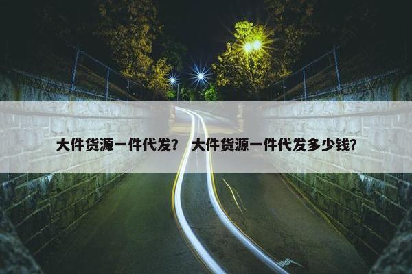 大件货源一件代发？ 大件货源一件代发多少钱？