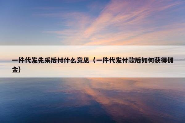 一件代发先采后付什么意思（一件代发付款后如何获得佣金）