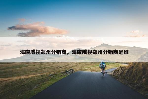 海康威视郑州分销商，海康威视郑州分销商是谁