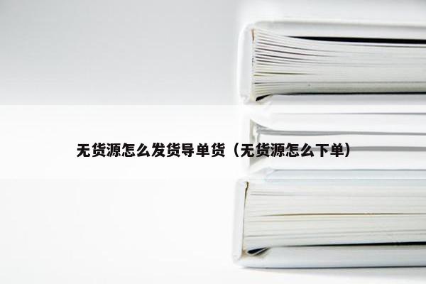 无货源怎么发货导单货（无货源怎么下单）