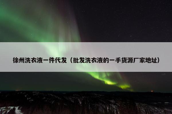 徐州洗衣液一件代发（批发洗衣液的一手货源厂家地址）